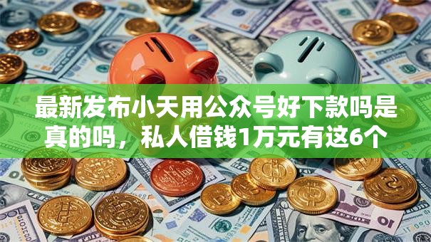 最新发布小天用公众号好下款吗是真的吗，私人借钱1万元有这6个渠道