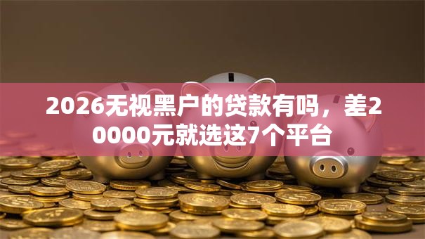 2026无视黑户的贷款有吗,差20000元就选这7个平台 2026无视黑户的贷款有吗,差20000元就选这7个平台