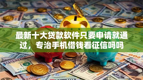 最新十大贷款软件只要申请就通过，专治手机借钱看征信吗吗