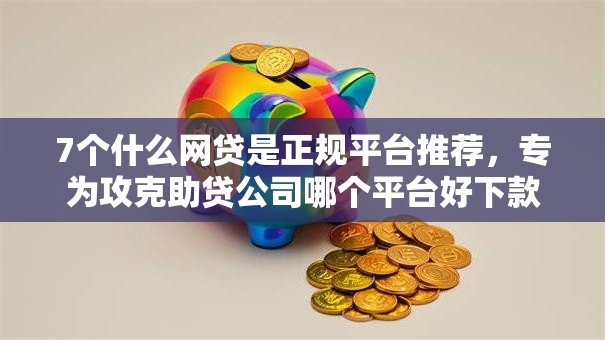 7个什么网贷是正规平台推荐，专为攻克助贷公司哪个平台好下款难题