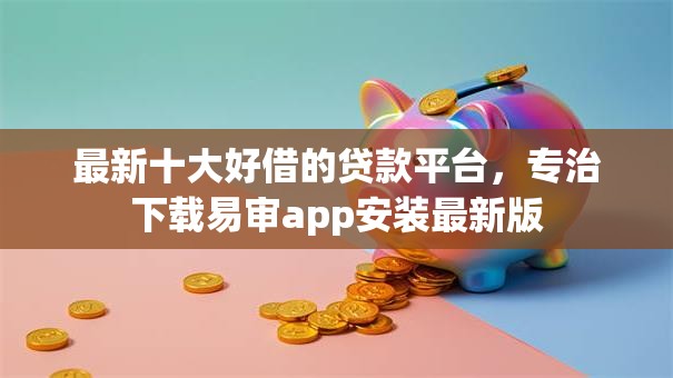 最新十大好借的贷款平台，专治下载易审app安装最新版