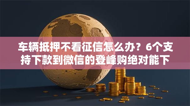 车辆抵押不看征信怎么办?6个支持下款到微信的登峰购绝对能下的口子 车辆抵押不看征信怎么办?6个支持下款到微信的登峰购绝对能下的口子