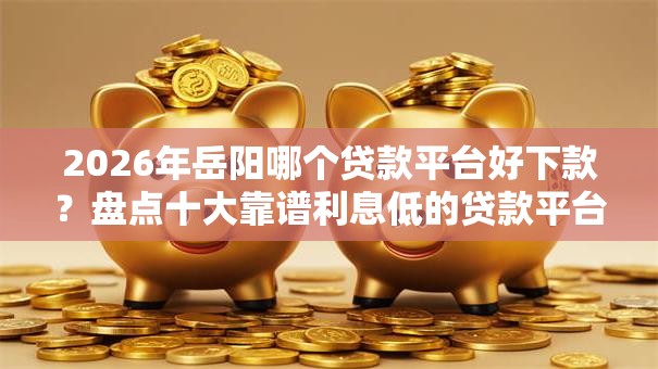 2026年岳阳哪个贷款平台好下款?盘点十大靠谱利息低的贷款平台 2026年岳阳哪个贷款平台好下款?盘点十大靠谱利息低的贷款平台