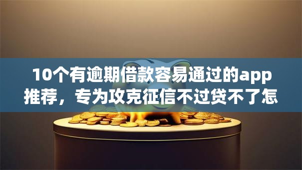 10个有逾期借款容易通过的app推荐，专为攻克征信不过贷不了怎么办难题