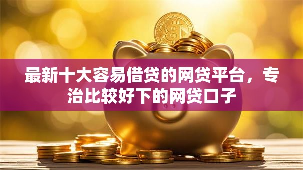 最新十大容易借贷的网贷平台，专治比较好下的网贷口子