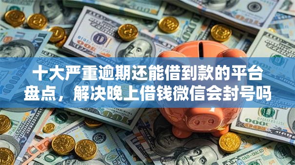 十大严重逾期还能借到款的平台盘点，解决晚上借钱微信会封号吗的问题