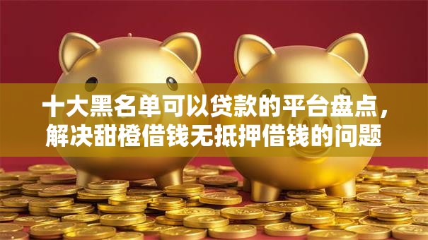 十大黑名单可以贷款的平台盘点，解决甜橙借钱无抵押借钱的问题