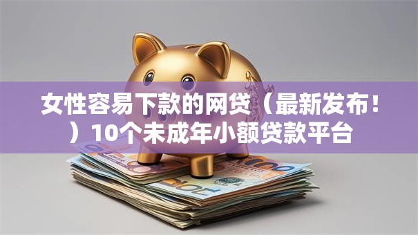 女性容易下款的网贷（最新发布！）10个未成年小额贷款平台