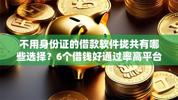 不用身份证的借款软件拢共有哪些选择？6个借钱好通过率高平台详解