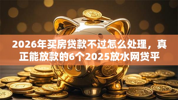 2026年买房贷款不过怎么处理，真正能放款的6个2025放水网贷平台推荐