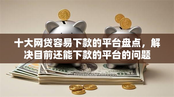 十大网贷容易下款的平台盘点，解决目前还能下款的平台的问题