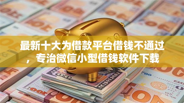 最新十大为借款平台借钱不通过，专治微信小型借钱软件下载