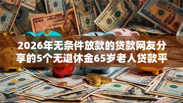 2026年无条件放款的贷款网友分享的5个无退休金65岁老人贷款平台我觉得不错！