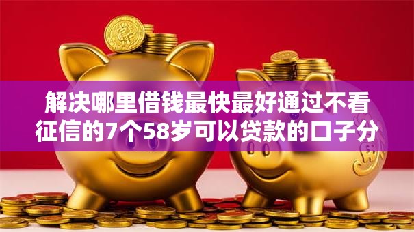 解决哪里借钱最快最好通过不看征信的7个58岁可以贷款的口子分享