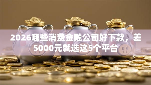 2026哪些消费金融公司好下款,差5000元就选这5个平台 2026哪些消费金融公司好下款,差5000元就选这5个平台