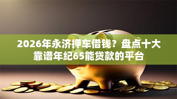 2026年永济押车借钱？盘点十大靠谱年纪65能贷款的平台