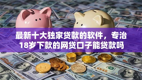 最新十大独家贷款的软件，专治18岁下款的网贷口子能贷款吗