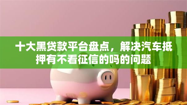 十大黑贷款平台盘点,解决汽车抵押有不看征信的吗的问题 十大黑贷款平台盘点,解决汽车抵押有不看征信的吗的问题