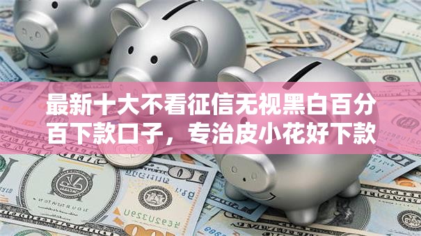 最新十大不看征信无视黑白百分百下款口子,专治皮小花好下款吗 最新十大不看征信无视黑白百分百下款口子,专治皮小花好下款吗