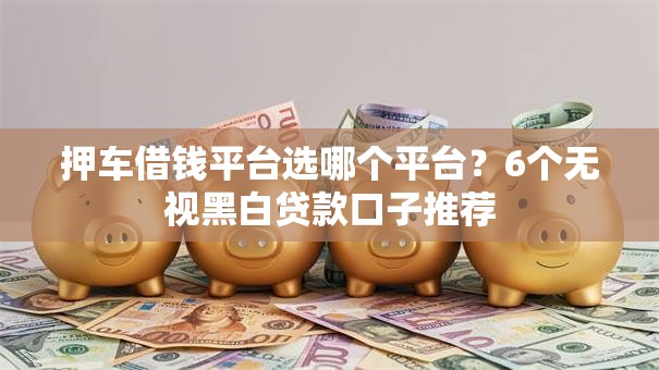 押车借钱平台选哪个平台?6个无视黑白贷款口子推荐 押车借钱平台选哪个平台?6个无视黑白贷款口子推荐