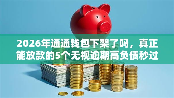 2026年通通钱包下架了吗，真正能放款的5个无视逾期高负债秒过口子推荐
