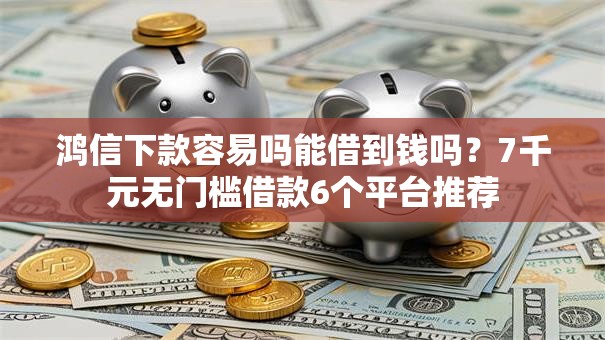 鸿信下款容易吗能借到钱吗？7千元无门槛借款6个平台推荐