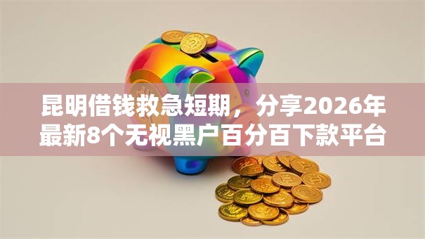 昆明借钱救急短期，分享2026年最新8个无视黑户百分百下款平台