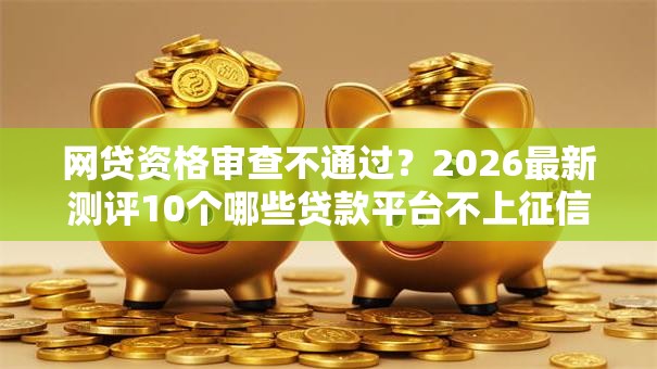 网贷资格审查不通过?2026最新测评10个哪些贷款平台不上征信 网贷资格审查不通过?2026最新测评10个哪些贷款平台不上征信