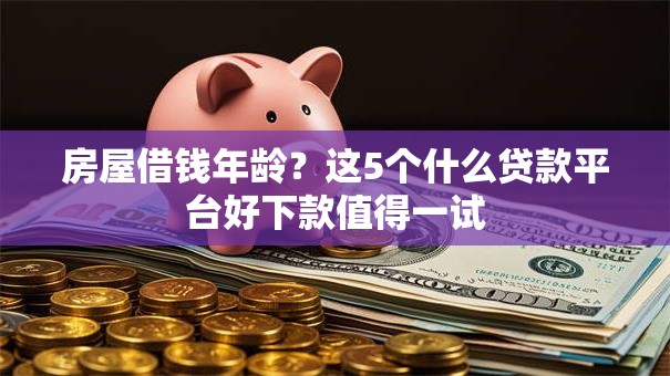 房屋借钱年龄？这5个什么贷款平台好下款值得一试