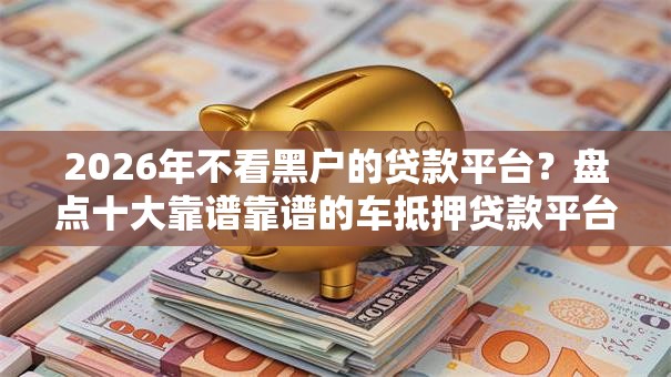 2026年不看黑户的贷款平台？盘点十大靠谱靠谱的车抵押贷款平台