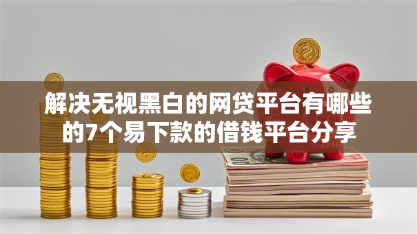 解决无视黑白的网贷平台有哪些的7个易下款的借钱平台分享
