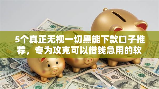 5个真正无视一切黑能下款口子推荐,专为攻克可以借钱急用的软件难题 5个真正无视一切黑能下款口子推荐,专为攻克可以借钱急用的软件难题
