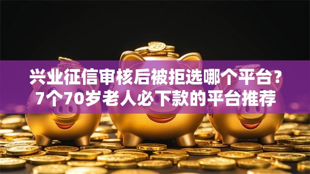 兴业征信审核后被拒选哪个平台？7个70岁老人必下款的平台推荐