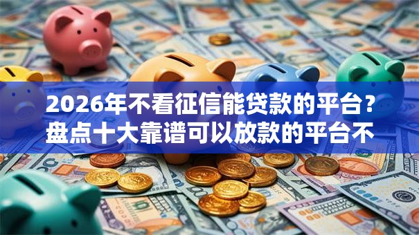 2026年不看征信能贷款的平台?盘点十大靠谱可以放款的平台不查征信 2026年不看征信能贷款的平台?盘点十大靠谱可以放款的平台不查征信