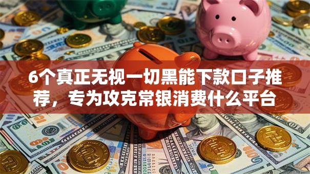 6个真正无视一切黑能下款口子推荐，专为攻克常银消费什么平台好下款难题