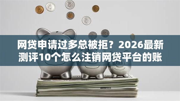 网贷申请过多总被拒？2026最新测评10个怎么注销网贷平台的账号