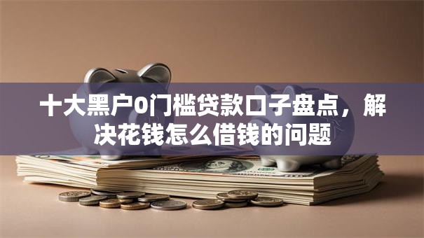 十大黑户0门槛贷款口子盘点，解决花钱怎么借钱的问题
