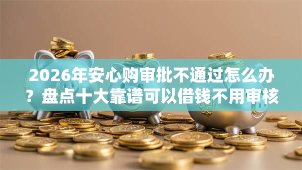 2026年安心购审批不通过怎么办？盘点十大靠谱可以借钱不用审核的口子