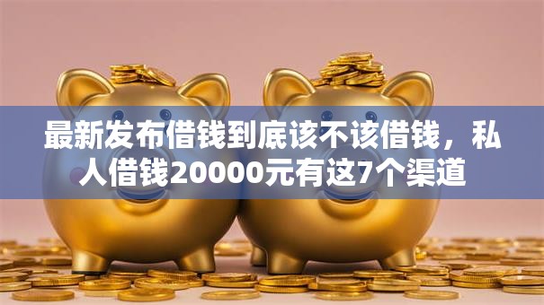 最新发布借钱到底该不该借钱,私人借钱20000元有这7个渠道 最新发布借钱到底该不该借钱,私人借钱20000元有这7个渠道