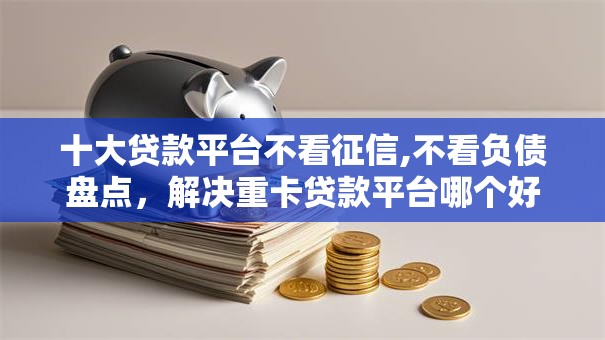 十大贷款平台不看征信,不看负债盘点，解决重卡贷款平台哪个好下款的问题