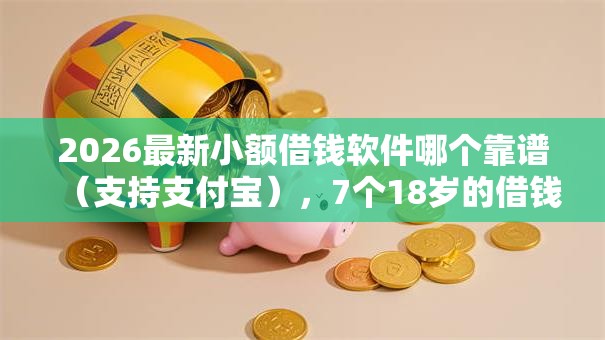 2026最新小额借钱软件哪个靠谱（支持支付宝），7个18岁的借钱平台无私分享