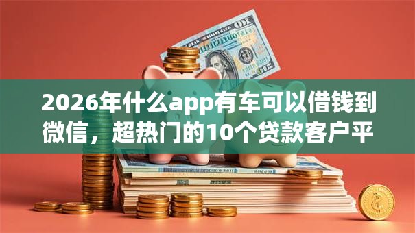 2026年什么app有车可以借钱到微信，超热门的10个贷款客户平台推荐