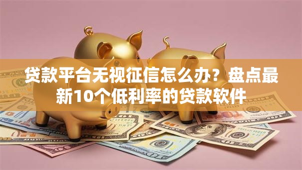 贷款平台无视征信怎么办?盘点最新10个低利率的贷款软件 贷款平台无视征信怎么办?盘点最新10个低利率的贷款软件