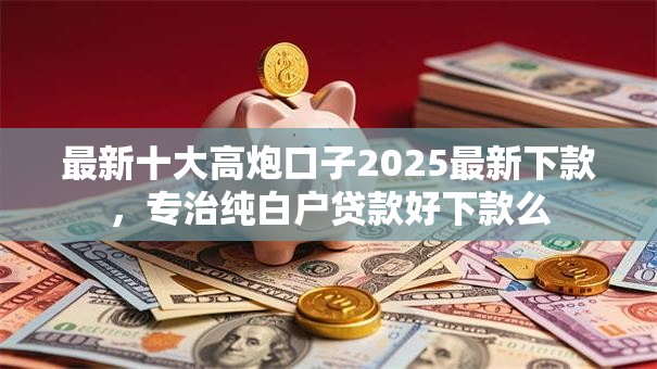 最新十大高炮口子2025最新下款，专治纯白户贷款好下款么