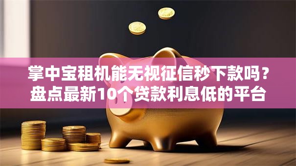 掌中宝租机能无视征信秒下款吗？盘点最新10个贷款利息低的平台