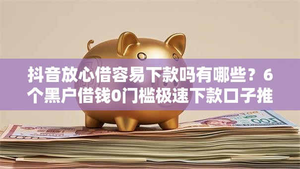 抖音放心借容易下款吗有哪些？6个黑户借钱0门槛极速下款口子推荐给你