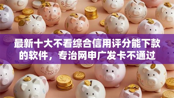 最新十大不看综合信用评分能下款的软件，专治网申广发卡不通过