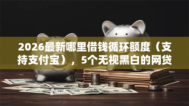 2026最新哪里借钱循环额度（支持支付宝），5个无视黑白的网贷软件无私分享