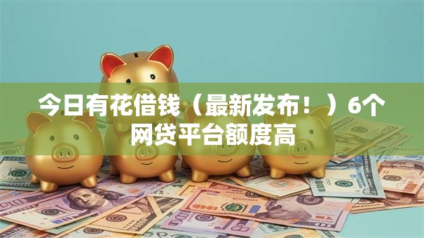 今日有花借钱（最新发布！）6个网贷平台额度高