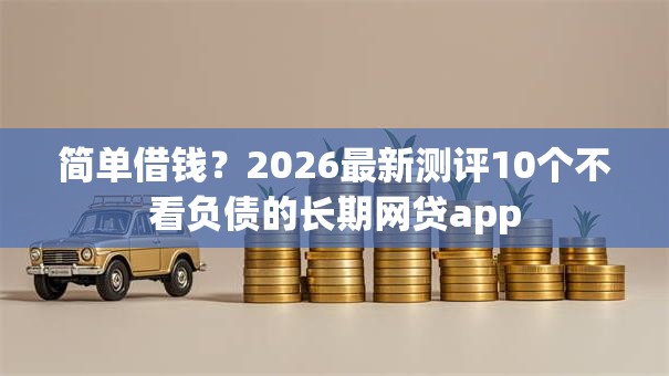 简单借钱？2026最新测评10个不看负债的长期网贷app